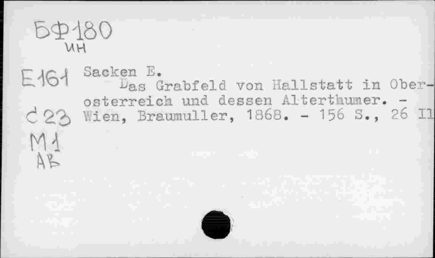 ﻿UH
d
Sacken E.
^as Grabfeld von Hallstatt in Oberosterreich und dessen Alterthumer. -Wien, Braumuller, 1868, - 156 S., 26 II